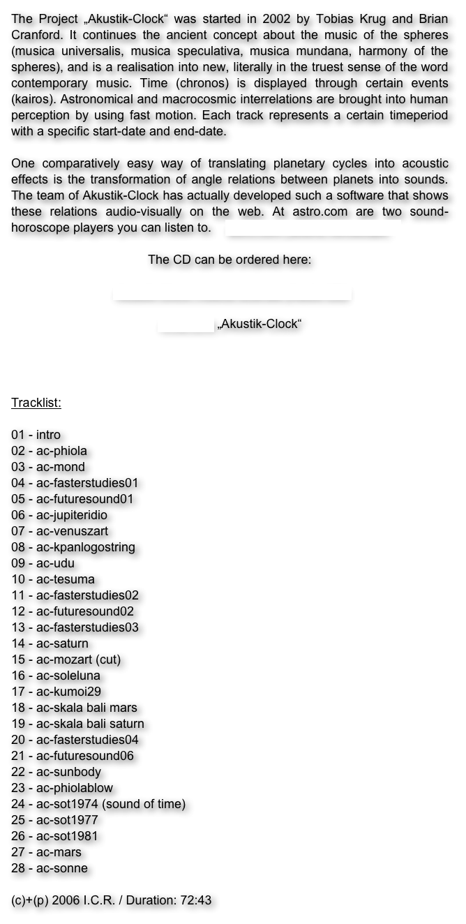 The Project „Akustik-Clock“ was started in 2002 by Tobias Krug and Brian Cranford. It continues the ancient concept about the music of the spheres (musica universalis, musica speculativa, musica mundana, harmony of the spheres), and is a realisation into new, literally in the truest sense of the word contemporary music. Time (chronos) is displayed through certain events (kairos). Astronomical and macrocosmic interrelations are brought into human perception by using fast motion. Each track represents a certain timeperiod with a specific start-date and end-date.

One comparatively easy way of translating planetary cycles into acoustic effects is the transformation of angle relations between planets into sounds. The team of Akustik-Clock has actually developed such a software that shows these relations audio-visually on the web. At astro.com are two sound-horoscope players you can listen to.    astro.com „sound horoscope“  

The CD can be ordered here:

Akustik-Clock musica siderale (Audio-CD)

Artist-Link „Akustik-Clock“

Planetenmusik-Trailer Link zu YouTube


Tracklist:

01 - intro
02 - ac-phiola
03 - ac-mond
04 - ac-fasterstudies01
05 - ac-futuresound01
06 - ac-jupiteridio
07 - ac-venuszart
08 - ac-kpanlogostring
09 - ac-udu
10 - ac-tesuma
11 - ac-fasterstudies02
12 - ac-futuresound02
13 - ac-fasterstudies03
14 - ac-saturn
15 - ac-mozart (cut)
16 - ac-soleluna
17 - ac-kumoi29
18 - ac-skala bali mars
19 - ac-skala bali saturn
20 - ac-fasterstudies04
21 - ac-futuresound06
22 - ac-sunbody
23 - ac-phiolablow
24 - ac-sot1974 (sound of time)
25 - ac-sot1977
26 - ac-sot1981
27 - ac-mars
28 - ac-sonne

(c)+(p) 2006 I.C.R. / Duration: 72:43