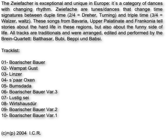 The Zwiefacher is exceptional and unique in Europe: it´s a category of dances with changing rhythm. Zwiefache are tunes/dances that change time signatures between duple time (2/4 = Dreher, Turning) and triple time (3/4 = Walzer, waltz). These songs from Bavaria, Upper Palatinate and Frankonia tell stories about the hard life in these regions, but also about the funny side of life. All tracks are traditionals and were arranged, edited and performed by the Brein-Quartett: Balthasar, Bubi, Beppi und Babsi.

Tracklist:

01- Boarischer Bauer
02- Wampat Gust
03- Linzer
04- s´paar Oxen
05- Bumsdada
06- Boarischer Bauer Var.3
07- Lustig sei
08- Wirtshausdür
09- Boarischer Bauer Var.2
10- Boarischer Bauer Var.1


(c)+(p) 2004  I.C.R.
