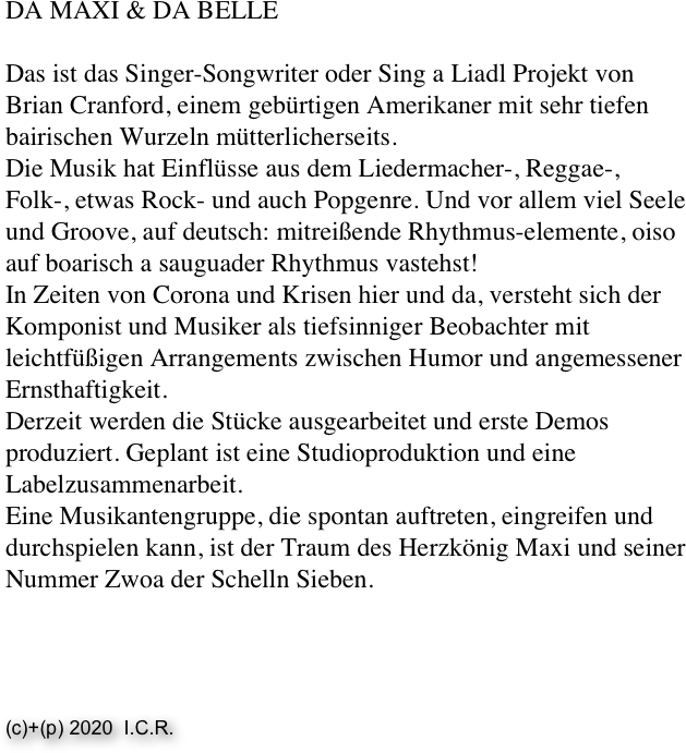 DA MAXI & DA BELLE
 
Das ist das Singer-Songwriter oder Sing a Liadl Projekt von Brian Cranford, einem gebürtigen Amerikaner mit sehr tiefen bairischen Wurzeln mütterlicherseits.
Die Musik hat Einflüsse aus dem Liedermacher-, Reggae-, Folk-, etwas Rock- und auch Popgenre. Und vor allem viel Seele und Groove, auf deutsch: mitreißende Rhythmus-elemente, oiso auf boarisch a sauguader Rhythmus vastehst!
In Zeiten von Corona und Krisen hier und da, versteht sich der Komponist und Musiker als tiefsinniger Beobachter mit leichtfüßigen Arrangements zwischen Humor und angemessener Ernsthaftigkeit.
Derzeit werden die Stücke ausgearbeitet und erste Demos produziert. Geplant ist eine Studioproduktion und eine Labelzusammenarbeit. 
Eine Musikantengruppe, die spontan auftreten, eingreifen und durchspielen kann, ist der Traum des Herzkönig Maxi und seiner Nummer Zwoa der Schelln Sieben. 




(c)+(p) 2020  I.C.R. 