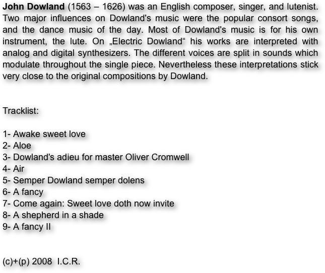 John Dowland (1563 – 1626) was an English composer, singer, and lutenist. Two major influences on Dowland's music were the popular consort songs, and the dance music of the day. Most of Dowland's music is for his own instrument, the lute. On „Electric Dowland“ his works are interpreted with analog and digital synthesizers. The different voices are split in sounds which modulate throughout the single piece. Nevertheless these interpretations stick very close to the original compositions by Dowland.


Tracklist:

1- Awake sweet love
2- Aloe
3- Dowland's adieu for master Oliver Cromwell 
4- Air
5- Semper Dowland semper dolens
6- A fancy
7- Come again: Sweet love doth now invite
8- A shepherd in a shade
9- A fancy II


(c)+(p) 2008  I.C.R.

