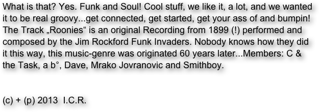 What is that? Yes. Funk and Soul! Cool stuff, we like it, a lot, and we wanted it to be real groovy...get connected, get started, get your ass of and bumpin!
The Track „Roonies“ is an original Recording from 1899 (!) performed and composed by the Jim Rockford Funk Invaders. Nobody knows how they did it this way, this music-genre was originated 60 years later...Members: C & the Task, a b°, Dave, Mrako Jovranovic and Smithboy.


(c) + (p) 2013  I.C.R.