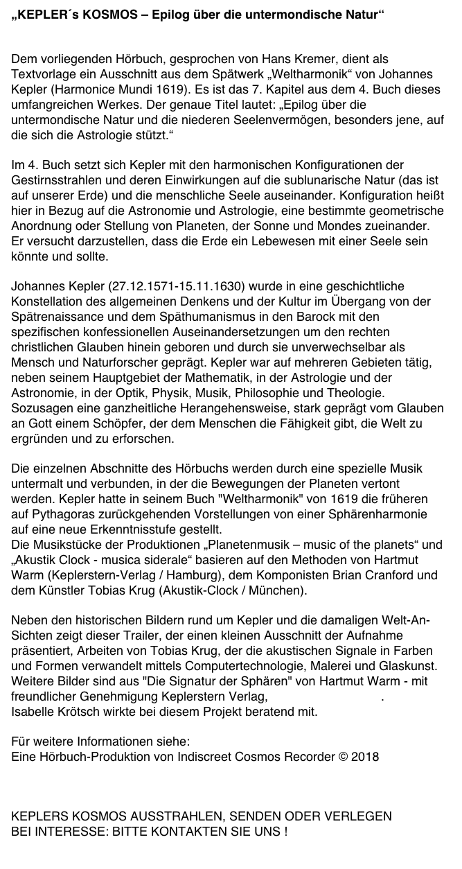 „KEPLER´s KOSMOS – Epilog über die untermondische Natur“


Dem vorliegenden Hörbuch, gesprochen von Hans Kremer, dient als Textvorlage ein Ausschnitt aus dem Spätwerk „Weltharmonik“ von Johannes Kepler (Harmonice Mundi 1619). Es ist das 7. Kapitel aus dem 4. Buch dieses umfangreichen Werkes. Der genaue Titel lautet: „Epilog über die untermondische Natur und die niederen Seelenvermögen, besonders jene, auf die sich die Astrologie stützt.“

Im 4. Buch setzt sich Kepler mit den harmonischen Konfigurationen der Gestirnsstrahlen und deren Einwirkungen auf die sublunarische Natur (das ist auf unserer Erde) und die menschliche Seele auseinander. Konfiguration heißt hier in Bezug auf die Astronomie und Astrologie, eine bestimmte geometrische Anordnung oder Stellung von Planeten, der Sonne und Mondes zueinander.
Er versucht darzustellen, dass die Erde ein Lebewesen mit einer Seele sein könnte und sollte.

Johannes Kepler (27.12.1571-15.11.1630) wurde in eine geschichtliche Konstellation des allgemeinen Denkens und der Kultur im Übergang von der Spätrenaissance und dem Späthumanismus in den Barock mit den spezifischen konfessionellen Auseinandersetzungen um den rechten christlichen Glauben hinein geboren und durch sie unverwechselbar als Mensch und Naturforscher geprägt. Kepler war auf mehreren Gebieten tätig, neben seinem Hauptgebiet der Mathematik, in der Astrologie und der Astronomie, in der Optik, Physik, Musik, Philosophie und Theologie. Sozusagen eine ganzheitliche Herangehensweise, stark geprägt vom Glauben an Gott einem Schöpfer, der dem Menschen die Fähigkeit gibt, die Welt zu ergründen und zu erforschen.

Die einzelnen Abschnitte des Hörbuchs werden durch eine spezielle Musik untermalt und verbunden, in der die Bewegungen der Planeten vertont werden. Kepler hatte in seinem Buch "Weltharmonik" von 1619 die früheren auf Pythagoras zurückgehenden Vorstellungen von einer Sphärenharmonie auf eine neue Erkenntnisstufe gestellt.
Die Musikstücke der Produktionen „Planetenmusik – music of the planets“ und „Akustik Clock - musica siderale“ basieren auf den Methoden von Hartmut Warm (Keplerstern-Verlag / Hamburg), dem Komponisten Brian Cranford und dem Künstler Tobias Krug (Akustik-Clock / München).

Neben den historischen Bildern rund um Kepler und die damaligen Welt-An-Sichten zeigt dieser Trailer, der einen kleinen Ausschnitt der Aufnahme präsentiert, Arbeiten von Tobias Krug, der die akustischen Signale in Farben und Formen verwandelt mittels Computertechnologie, Malerei und Glaskunst.
Weitere Bilder sind aus "Die Signatur der Sphären" von Hartmut Warm - mit freundlicher Genehmigung Keplerstern Verlag, www.keplerstern.de.
Isabelle Krötsch wirkte bei diesem Projekt beratend mit.

Für weitere Informationen siehe: www.planeten-musik.de
Eine Hörbuch-Produktion von Indiscreet Cosmos Recorder © 2018
www.indiscreet-cosmos.com


KEPLERS KOSMOS AUSSTRAHLEN, SENDEN ODER VERLEGEN
BEI INTERESSE: BITTE KONTAKTEN SIE UNS !
