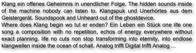 Klang ein offenes Geheimnis in unendlicher Folge. The hidden sounds inside of the machine nobody can listen to. Klangspuk und Unerhörtes aus dem Geistergerät. Soundspook and Unheard out of the ghostdevice.
Where does Klang begin wo tut er enden? Ein Leben ein Stück one life one song a composition with no repetition, echos of energy everywhere without exact planning. life no cuts non stop transforming into eternity, into endlose klangwellen inside the ocean of schall. Analog trifft Digital trifft Analog ...