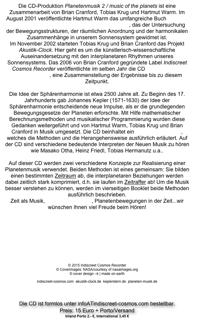 Die CD-Produktion Planetenmusik 2 / music of the planets ist eine Zusammenarbeit von Brian Cranford, Tobias Krug und Hartmut Warm. Im August 2001 veröffentlichte Hartmut Warm das umfangreiche Buch Signatur der Sphären / Von der Ordnung im Sonnensystem, das der Untersuchung der Bewegungsstrukturen, der räumlichen Anordnung und der harmonikalen Zusammenhänge in unserem Sonnensystem gewidmet ist.
Im November 2002 starteten Tobias Krug und Brian Cranford das Projekt Akustik-Clock. Hier geht es um die künstlerisch-wissenschaftliche Auseinandersetzung mit den interplanetaren Rhythmen unseres Sonnensystems. Das 2006 von Brian Cranford gegründete Label Indiscreet Cosmos Recorder veröffentlichte im selben Jahr die CD Akustik-Clock / musica siderale, eine Zusammenstellung der Ergebnisse bis zu diesem Zeitpunkt.

Die Idee der Sphärenharmonie ist etwa 2500 Jahre alt. Zu Beginn des 17. Jahrhunderts gab Johannes Kepler (1571-1630) der Idee der Sphärenharmonie entscheidende neue Impulse, als er die grundlegenden Bewegungsgesetze der Planeten erforschte. Mit Hilfe mathematischer Berechnungsmethoden und musikalischer Programmierung wurden diese Gedanken weitergeführt und von Hartmut Warm, Tobias Krug und Brian Cranford in Musik umgesetzt. Die CD beinhaltet ein 24-seitiges Booklet, welches die Methoden und die Herangehensweise ausführlich erläutert. Auf der CD sind verschiedene bedeutende Interpreten der Neuen Musik zu hören wie Masako Otha, Heinz Friedl, Tobias Hermanutz u.a..

Auf dieser CD werden zwei verschiedene Konzepte zur Realisierung einer Planetenmusik verwendet. Beiden Methoden ist eines gemeinsam: Sie bilden einen bestimmten Zeitraum ab, die interplanetaren Beziehungen werden dabei zeitlich stark komprimiert, d.h. sie laufen im Zeitraffer ab! Um die Musik besser verstehen zu können, werden im vierseitigen Booklet beide Methoden ausführlich beschrieben.
Zeit als Musik, Planeten als Musik, Planetenbewegungen in der Zeit...wir wünschen Ihnen viel Freude beim Hören!



Planetenmusik-Trailer Link zu YouTube

CD-Rezension in der Zeitschrift „Info3“ Ausgabe 9 / 2013

© 2015 Indiscreet Cosmos Recorder © Coverimages: NASA/courtesy of nasaimages.org © cover design –k | made on earth
indiscreet-cosmos.com  akustik-clock.de  keplerstern.de  planeten-musik.de


Die CD ist formlos unter infoATindiscreet-cosmos.com bestellbar.
Preis: 15 Euro + Porto/Versand
Inland Porto 2.- €, International 3,45 €

