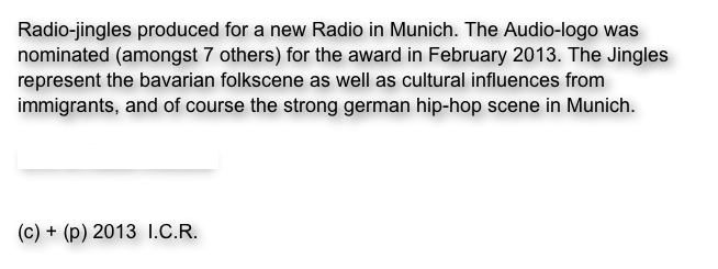 Radio-jingles produced for a new Radio in Munich. The Audio-logo was nominated (amongst 7 others) for the award in February 2013. The Jingles represent the bavarian folkscene as well as cultural influences from immigrants, and of course the strong german hip-hop scene in Munich. 

Link to Radio Website


(c) + (p) 2013  I.C.R.