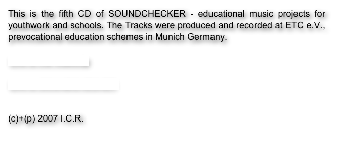 This is the fifth CD of SOUNDCHECKER - educational music projects for youthwork and schools. The Tracks were produced and recorded at ETC e.V., prevocational education schemes in Munich Germany. 

Link to the videoclip

Link to SOUNDCHECKER


(c)+(p) 2007 I.C.R. 

