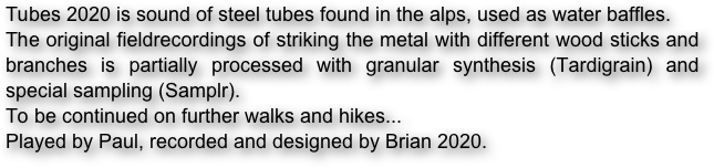 Tubes 2020 is sound of steel tubes found in the alps, used as water baffles.
The original fieldrecordings of striking the metal with different wood sticks and branches is partially processed with granular synthesis (Tardigrain) and special sampling (Samplr). 
To be continued on further walks and hikes...
Played by Paul, recorded and designed by Brian 2020.
